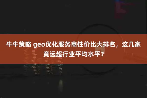 牛牛策略 geo优化服务商性价比大排名，这几家竟远超行业平均水平？