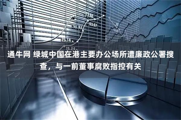 通牛网 绿城中国在港主要办公场所遭廉政公署搜查，与一前董事腐败指控有关