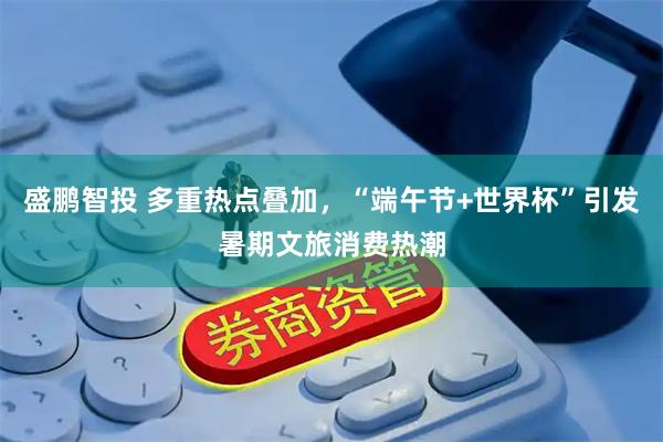 盛鹏智投 多重热点叠加，“端午节+世界杯”引发暑期文旅消费热潮