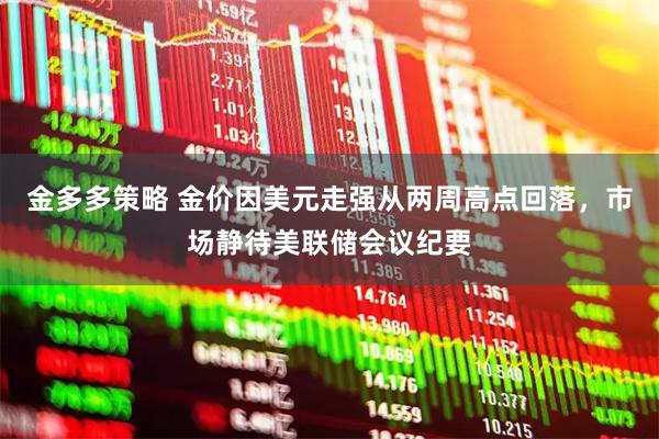金多多策略 金价因美元走强从两周高点回落，市场静待美联储会议纪要