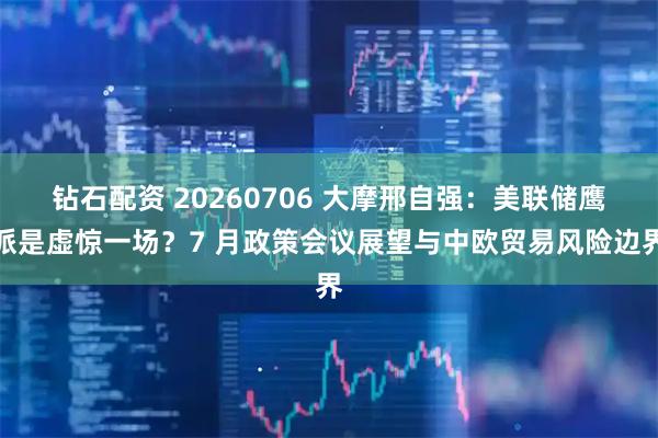 钻石配资 20260706 大摩邢自强：美联储鹰派是虚惊一场？7 月政策会议展望与中欧贸易风险边界