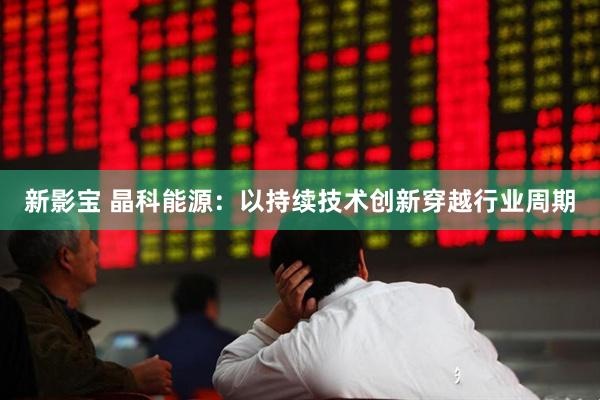 新影宝 晶科能源：以持续技术创新穿越行业周期