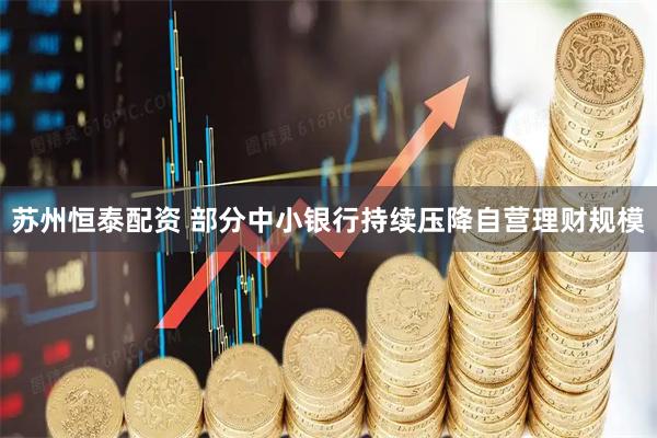 苏州恒泰配资 部分中小银行持续压降自营理财规模