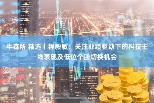 牛鑫所 精选丨程毅敏：关注业绩驱动下的科技主线表现及低位个股切换机会