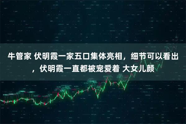 牛管家 伏明霞一家五口集体亮相，细节可以看出，伏明霞一直都被宠爱着 大女儿颜