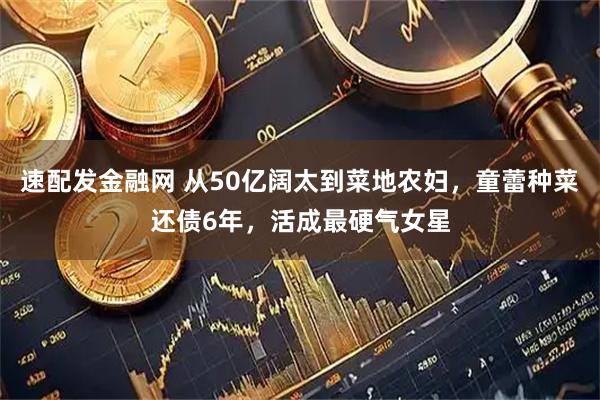 速配发金融网 从50亿阔太到菜地农妇，童蕾种菜还债6年，活成最硬气女星