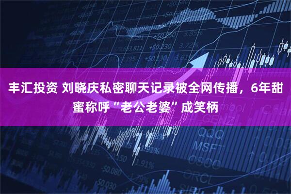 丰汇投资 刘晓庆私密聊天记录被全网传播，6年甜蜜称呼“老公老婆”成笑柄